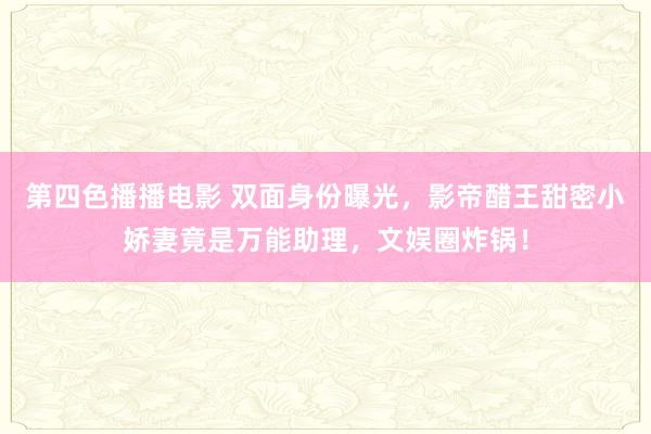 第四色播播电影 双面身份曝光，影帝醋王甜密小娇妻竟是万能助理，文娱圈炸锅！