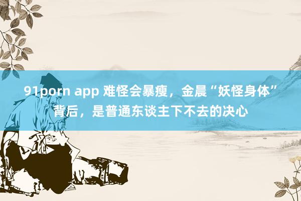 91porn app 难怪会暴瘦，金晨“妖怪身体”背后，是普通东谈主下不去的决心