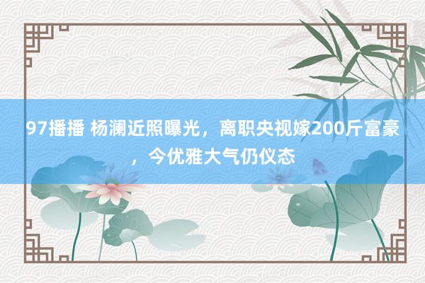 97播播 杨澜近照曝光，离职央视嫁200斤富豪，今优雅大气仍仪态