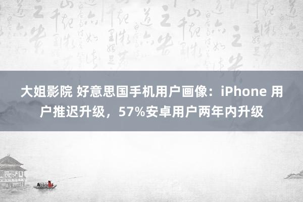 大姐影院 好意思国手机用户画像：iPhone 用户推迟升级，57%安卓用户两年内升级