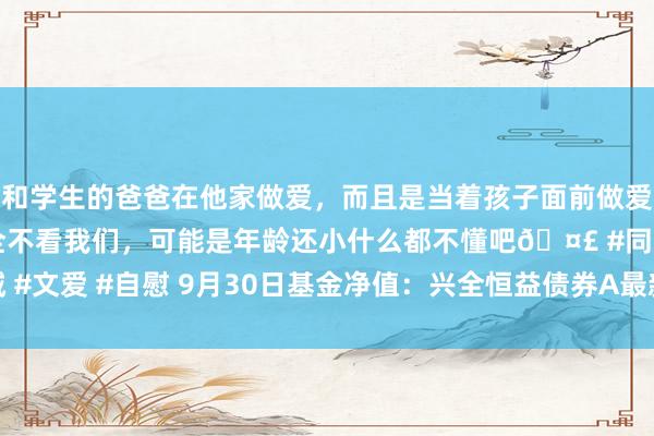 和学生的爸爸在他家做爱，而且是当着孩子面前做爱，太刺激了，孩子完全不看我们，可能是年龄还小什么都不懂吧🤣 #同城 #文爱 #自慰 9月30日基金净值：兴全恒益债券A最新净值1.315，涨2.73%