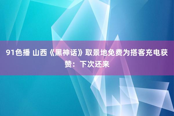 91色播 山西《黑神话》取景地免费为搭客充电获赞：下次还来