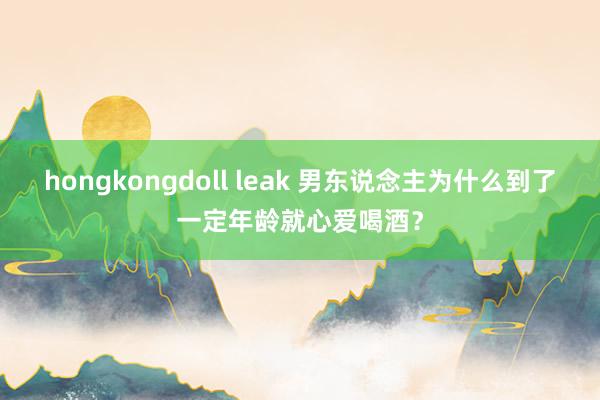 hongkongdoll leak 男东说念主为什么到了一定年龄就心爱喝酒？