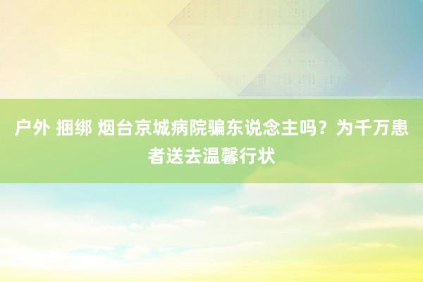 户外 捆绑 烟台京城病院骗东说念主吗？为千万患者送去温馨行状