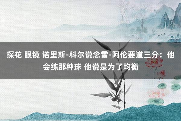 探花 眼镜 诺里斯-科尔说念雷-阿伦要道三分：他会练那种球 他说是为了均衡