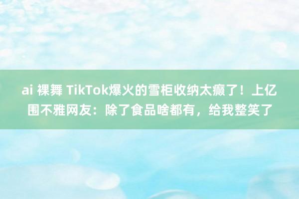 ai 裸舞 TikTok爆火的雪柜收纳太癫了！上亿围不雅网友：除了食品啥都有，给我整笑了