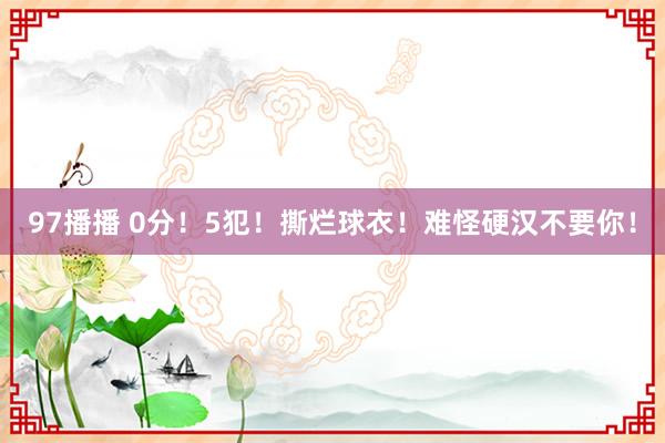 97播播 0分！5犯！撕烂球衣！难怪硬汉不要你！