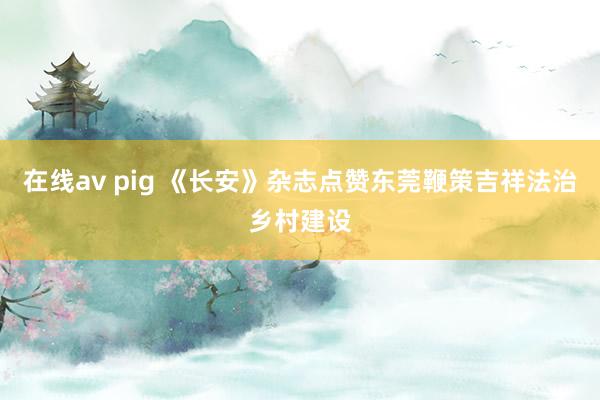 在线av pig 《长安》杂志点赞东莞鞭策吉祥法治乡村建设