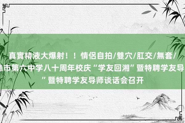 真實精液大爆射！！情侶自拍/雙穴/肛交/無套/大量噴精 常德市第六中学八十周年校庆“学友回湘”暨特聘学友导师谈话会召开