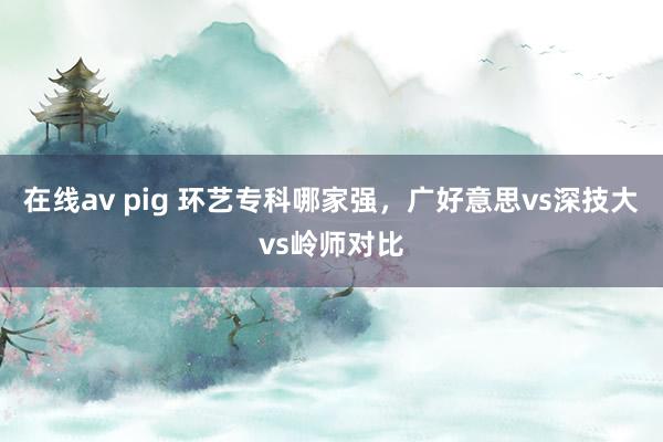 在线av pig 环艺专科哪家强，广好意思vs深技大vs岭师对比