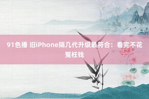 91色播 旧iPhone隔几代升级最符合：看完不花冤枉钱