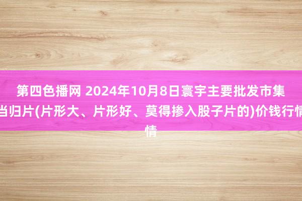 第四色播网 2024年10月8日寰宇主要批发市集当归片(片形大、片形好、莫得掺入股子片的)价钱行情