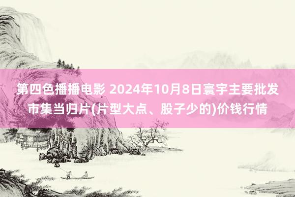 第四色播播电影 2024年10月8日寰宇主要批发市集当归片(片型大点、股子少的)价钱行情