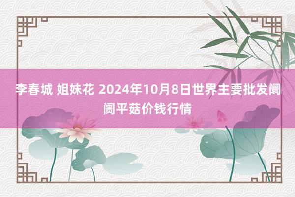 李春城 姐妹花 2024年10月8日世界主要批发阛阓平菇价钱行情