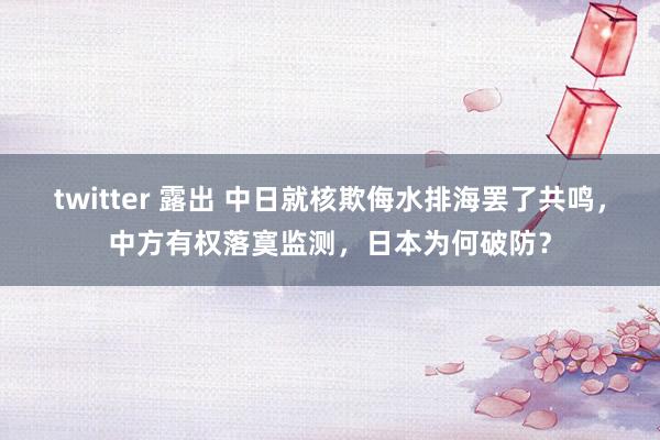 twitter 露出 中日就核欺侮水排海罢了共鸣，中方有权落寞监测，日本为何破防？