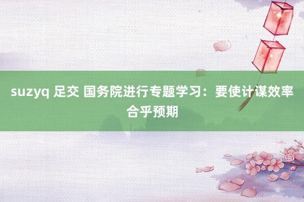 suzyq 足交 国务院进行专题学习：要使计谋效率合乎预期