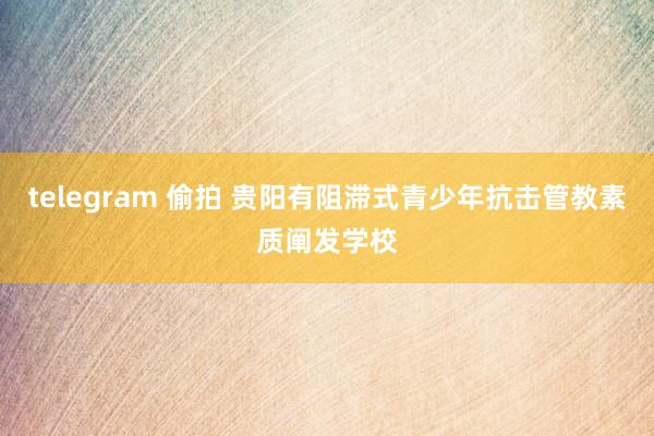 telegram 偷拍 贵阳有阻滞式青少年抗击管教素质阐发学校