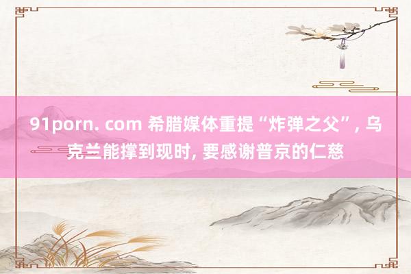 91porn. com 希腊媒体重提“炸弹之父”， 乌克兰能撑到现时， 要感谢普京的仁慈