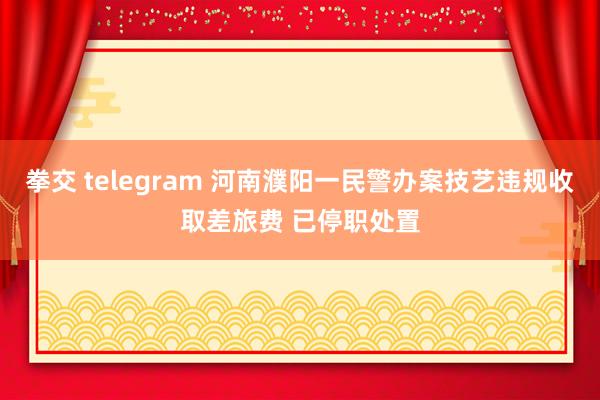 拳交 telegram 河南濮阳一民警办案技艺违规收取差旅费 已停职处置