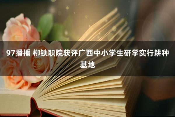 97播播 柳铁职院获评广西中小学生研学实行耕种基地