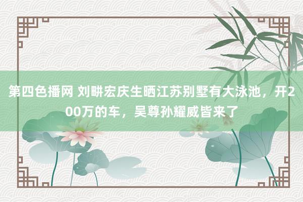 第四色播网 刘畊宏庆生晒江苏别墅有大泳池，开200万的车，吴尊孙耀威皆来了