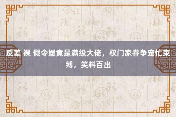 反差 裸 假令嫒竟是满级大佬，权门家眷争宠忙束缚，笑料百出