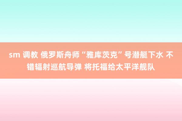 sm 调教 俄罗斯舟师“雅库茨克”号潜艇下水 不错辐射巡航导弹 将托福给太平洋舰队