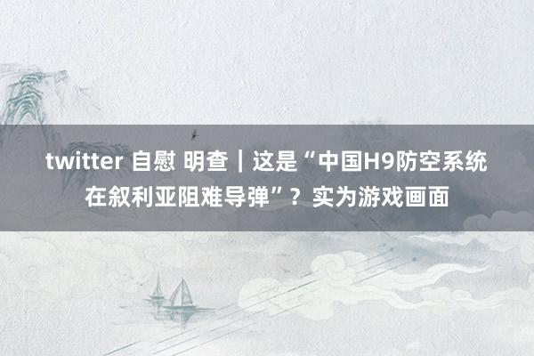 twitter 自慰 明查｜这是“中国H9防空系统在叙利亚阻难导弹”？实为游戏画面