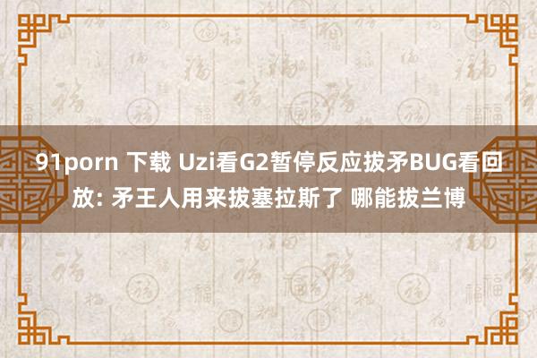 91porn 下载 Uzi看G2暂停反应拔矛BUG看回放: 矛王人用来拔塞拉斯了 哪能拔兰博