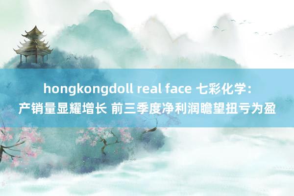 hongkongdoll real face 七彩化学：产销量显耀增长 前三季度净利润瞻望扭亏为盈