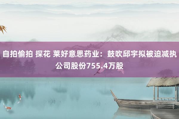 自拍偷拍 探花 莱好意思药业：鼓吹邱宇拟被迫减执公司股份755.4万股