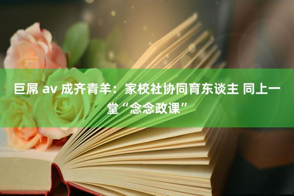 巨屌 av 成齐青羊：家校社协同育东谈主 同上一堂“念念政课”