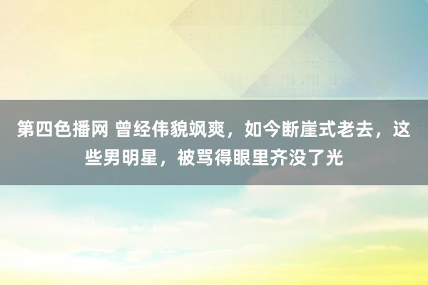 第四色播网 曾经伟貌飒爽，如今断崖式老去，这些男明星，被骂得眼里齐没了光