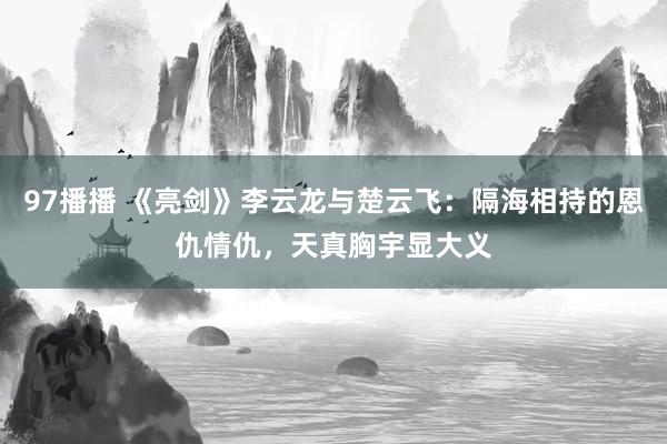 97播播 《亮剑》李云龙与楚云飞：隔海相持的恩仇情仇，天真胸宇显大义