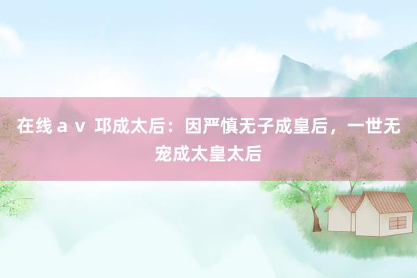 在线ａｖ 邛成太后：因严慎无子成皇后，一世无宠成太皇太后