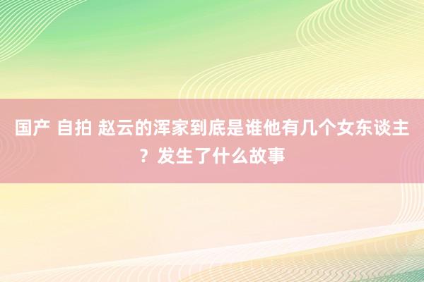 国产 自拍 赵云的浑家到底是谁他有几个女东谈主？发生了什么故事