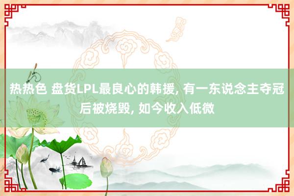 热热色 盘货LPL最良心的韩援， 有一东说念主夺冠后被烧毁， 如今收入低微