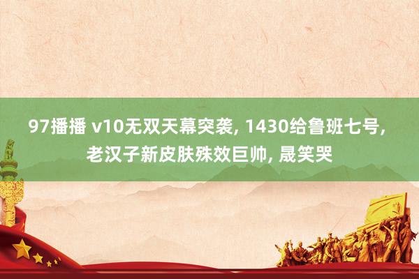 97播播 v10无双天幕突袭， 1430给鲁班七号， 老汉子新皮肤殊效巨帅， 晟笑哭