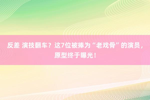 反差 演技翻车？这7位被捧为“老戏骨”的演员，原型终于曝光！