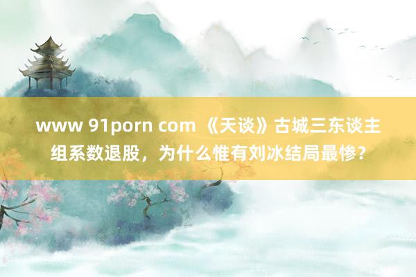 www 91porn com 《天谈》古城三东谈主组系数退股，为什么惟有刘冰结局最惨？