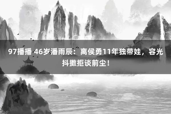 97播播 46岁潘雨辰：离侯勇11年独带娃，容光抖擞拒谈前尘！