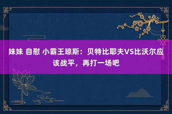 妹妹 自慰 小霸王琼斯：贝特比耶夫VS比沃尔应该战平，再打一场吧