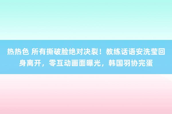 热热色 所有撕破脸绝对决裂！教练话语安洗莹回身离开，零互动画面曝光，韩国羽协完蛋