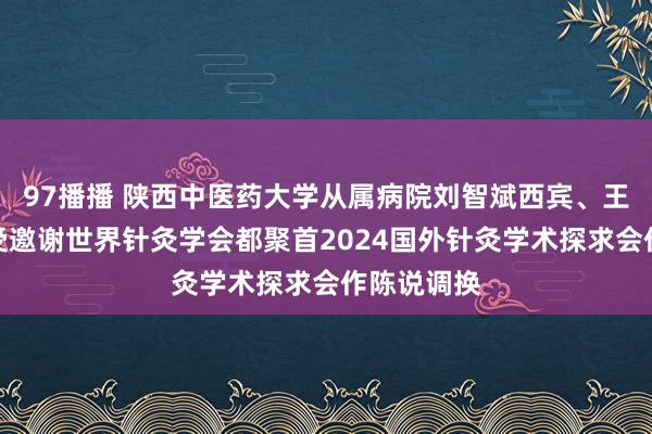 97播播 陕西中医药大学从属病院刘智斌西宾、王卫刚主任受邀谢世界针灸学会都聚首2024国外针灸学术探求会作陈说调换