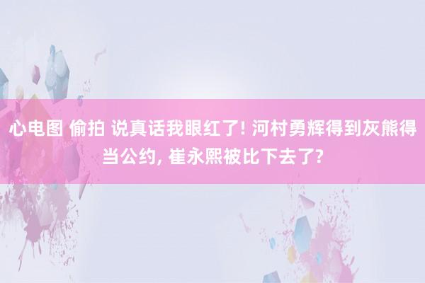 心电图 偷拍 说真话我眼红了! 河村勇辉得到灰熊得当公约， 崔永熙被比下去了?