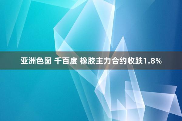 亚洲色图 千百度 橡胶主力合约收跌1.8%