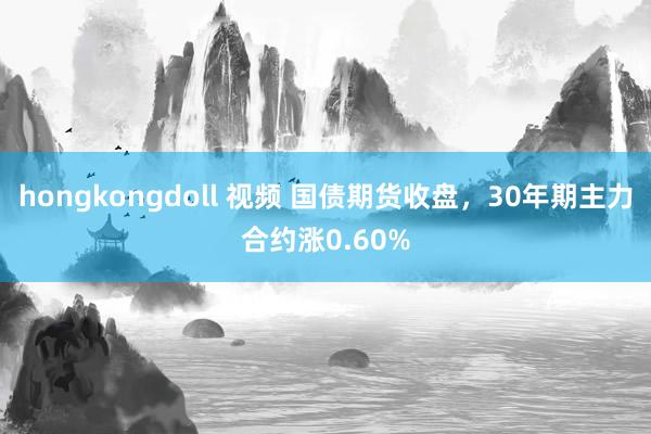 hongkongdoll 视频 国债期货收盘，30年期主力合约涨0.60%