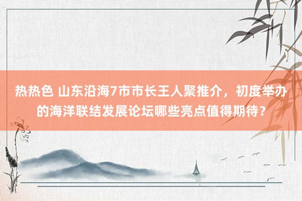 热热色 山东沿海7市市长王人聚推介，初度举办的海洋联结发展论坛哪些亮点值得期待？