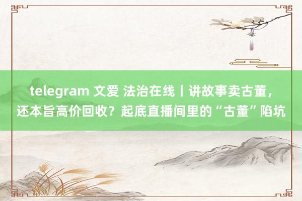 telegram 文爱 法治在线丨讲故事卖古董，还本旨高价回收？起底直播间里的“古董”陷坑