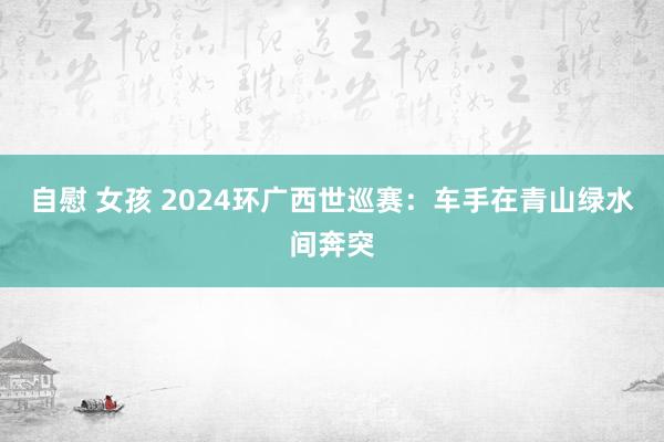 自慰 女孩 2024环广西世巡赛：车手在青山绿水间奔突